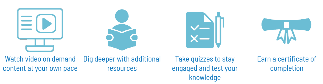 watch video on demand content at your own pace, dig deeper with additional resources, take quizzes to stay engaged and test your knowledge, earn a certificate of completion