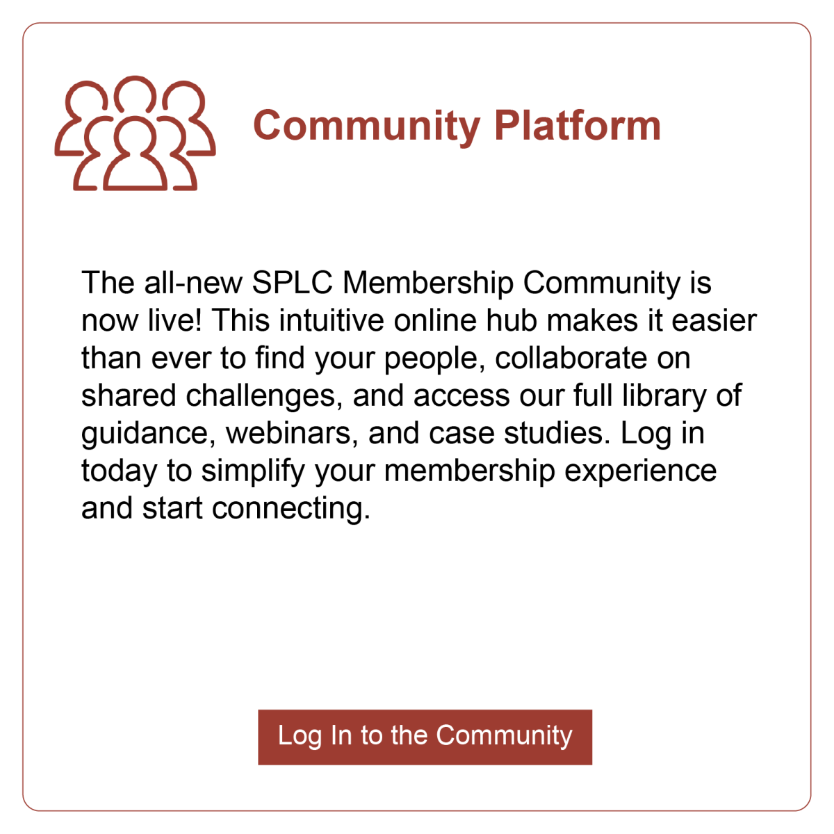 Community Platform: The all-new SPLC Membership Community is now live! This intuitive online hub makes it easier than ever to find your people, collaborate on shared challenges, and access our full library of guidance, webinars, and case studies. Log in today to simplify your membership experience and start connecting.