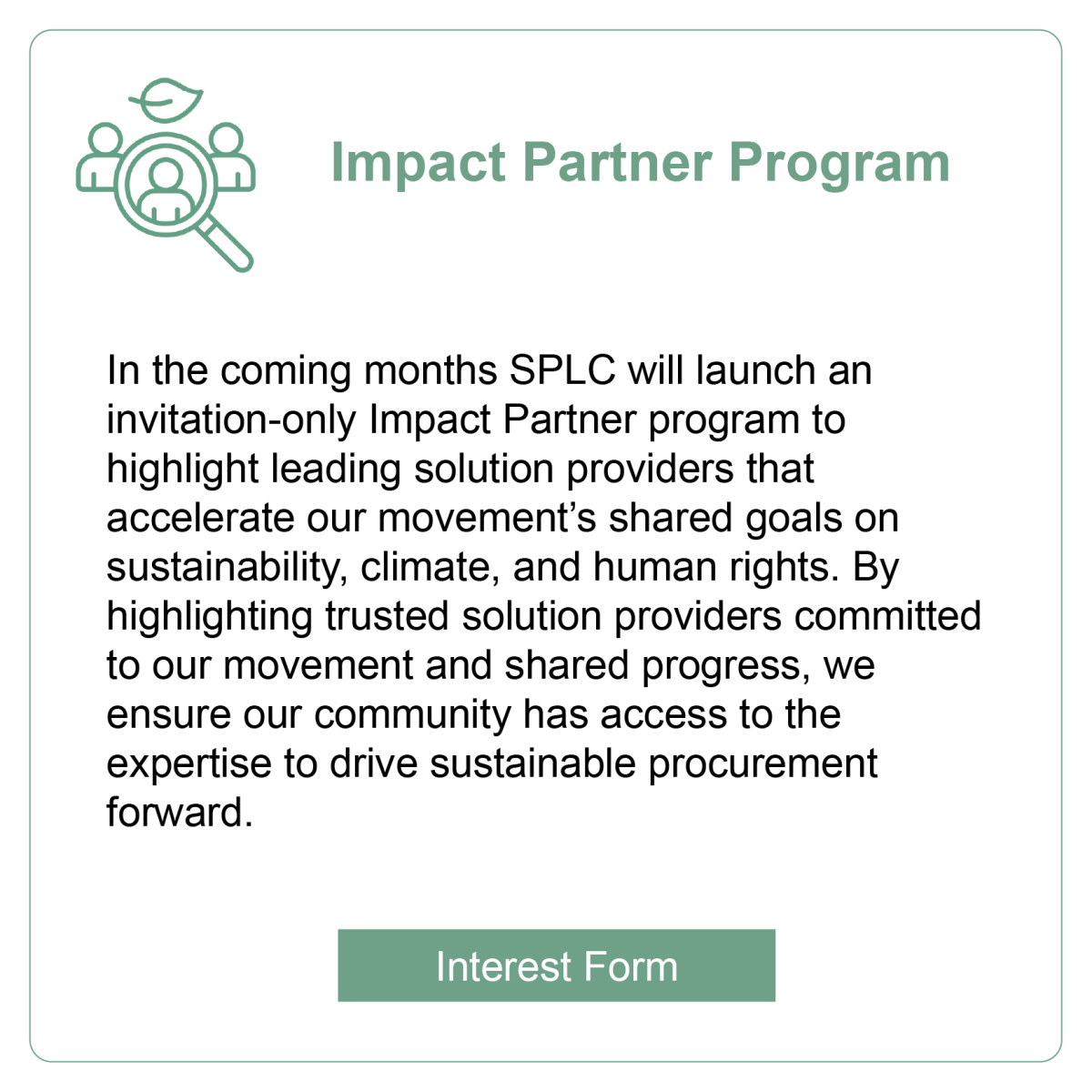 Impact Partner Program: In the coming months SPLC will launch an invitation-only Impact Partner program to highlight leading solution providers that accelerate our movement&rsquo;s shared goals on sustainability, climate, and human rights. By highlighting trusted solution providers committed to our movement and shared progress, we ensure our community has access to the expertise to drive sustainable procurement forward.